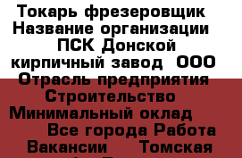 Токарь-фрезеровщик › Название организации ­ ПСК Донской кирпичный завод, ООО › Отрасль предприятия ­ Строительство › Минимальный оклад ­ 20 000 - Все города Работа » Вакансии   . Томская обл.,Томск г.